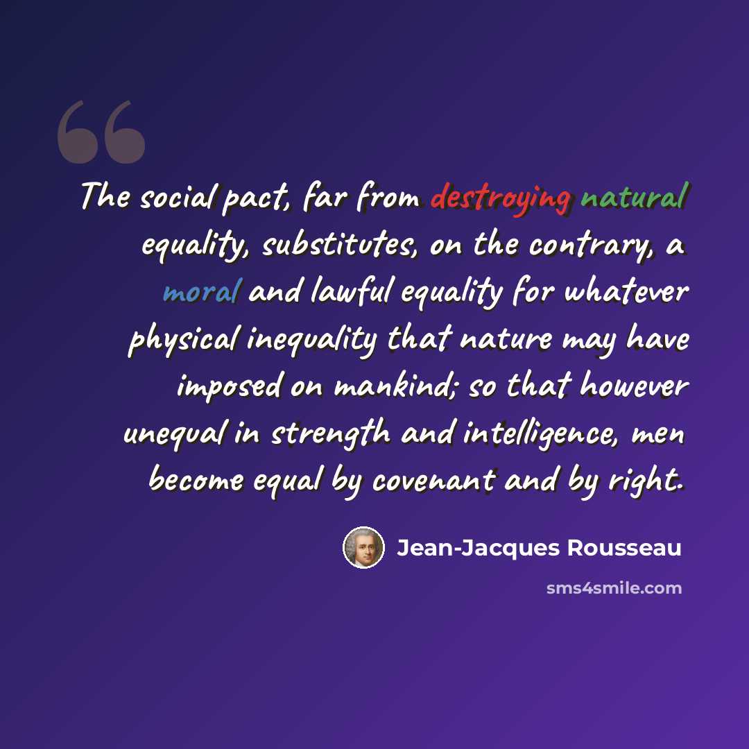 “The social pact, far from destroying natural equality, substitutes, on the contrary, a moral and lawful equality for whatever physical inequality that nature may have imposed on mankind; so that however unequal in strength and intelligence, men become equal by covenant and by right.” quote by Jean-Jacques Rousseau
