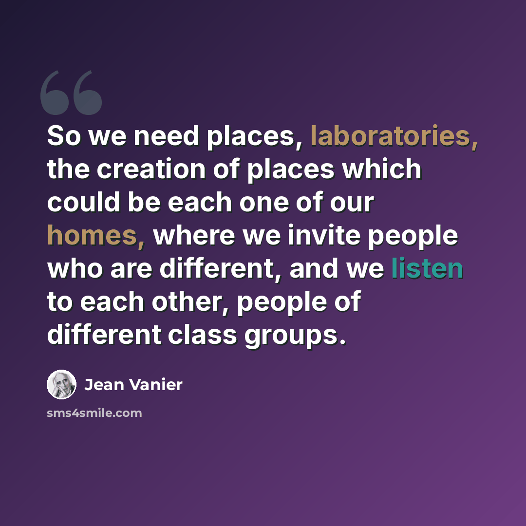 “So we need places, laboratories, the creation of places which could be each one of our homes, where we invite people who are different, and we listen to each other, people of different class groups.” quote by Jean Vanier