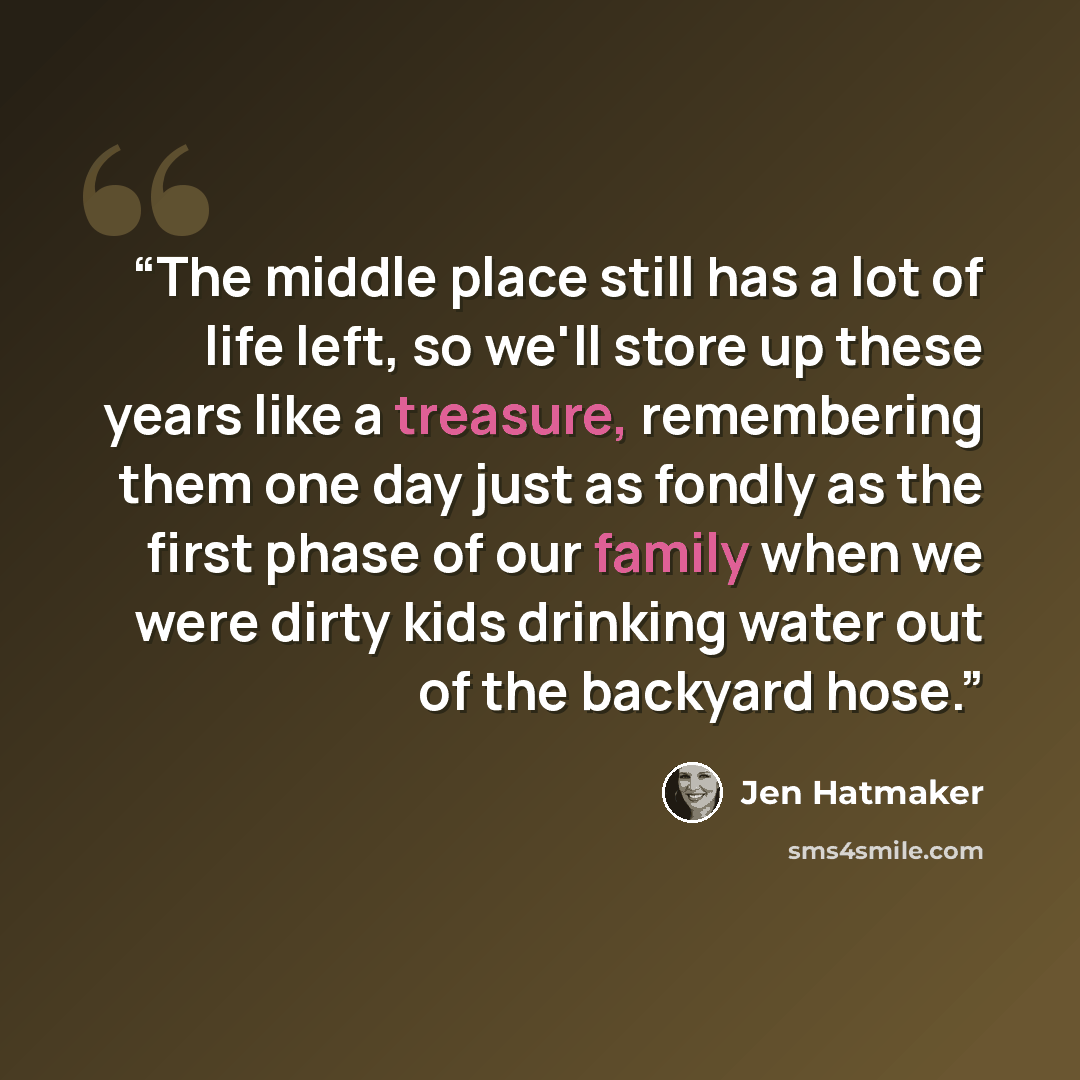 “The middle place still has a lot of life left, so we'll store up these years like a treasure, remembering them one day just as fondly as the first phase of our family when we were dirty kids drinking water out of the backyard hose.” quote by Jen Hatmaker