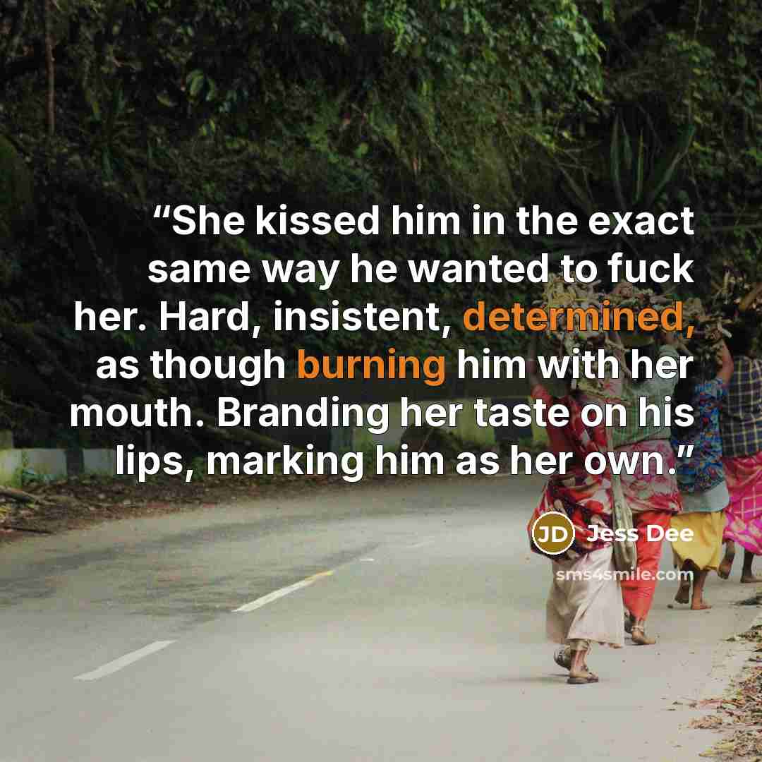 “She kissed him in the exact same way he wanted to fuck her. Hard, insistent, determined, as though burning him with her mouth. Branding her taste on his lips, marking him as her own.” quote by Jess Dee