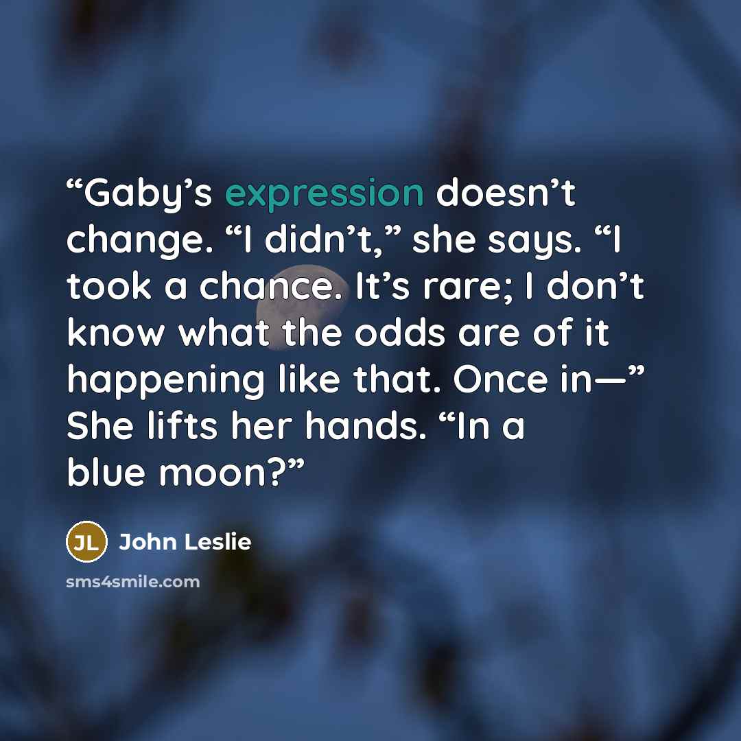 “Gaby’s expression doesn’t change. “I didn’t,” she says. “I took a chance. It’s rare; I don’t know what the odds are of it happening like that. Once in—” She lifts her hands. “In a blue moon?” quote by John Leslie