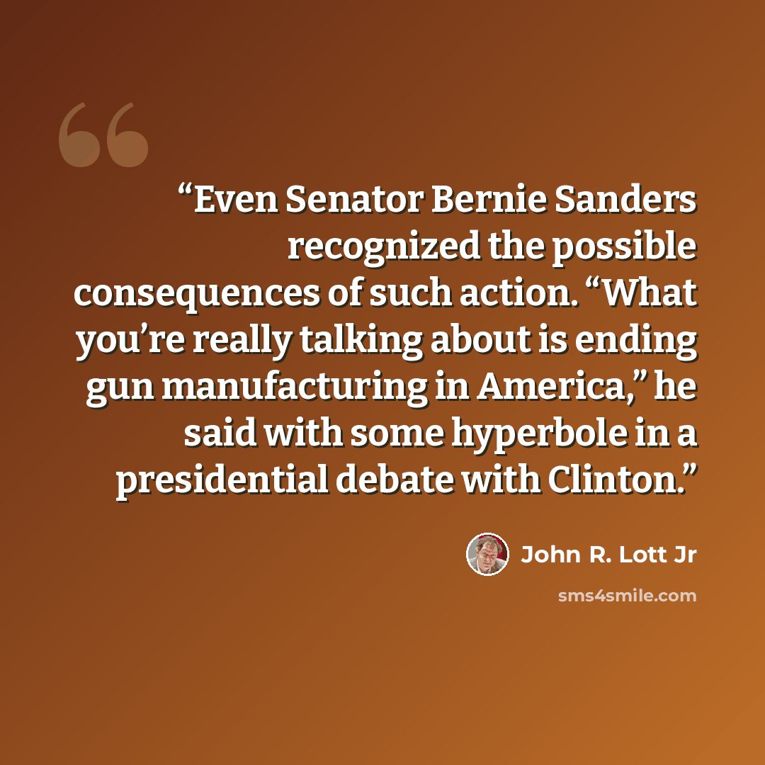 “Even Senator Bernie Sanders recognized the possible consequences of such action. “What you’re really talking about is ending gun manufacturing in America,” he said with some hyperbole in a presidential debate with Clinton.” quote by John R. Lott Jr