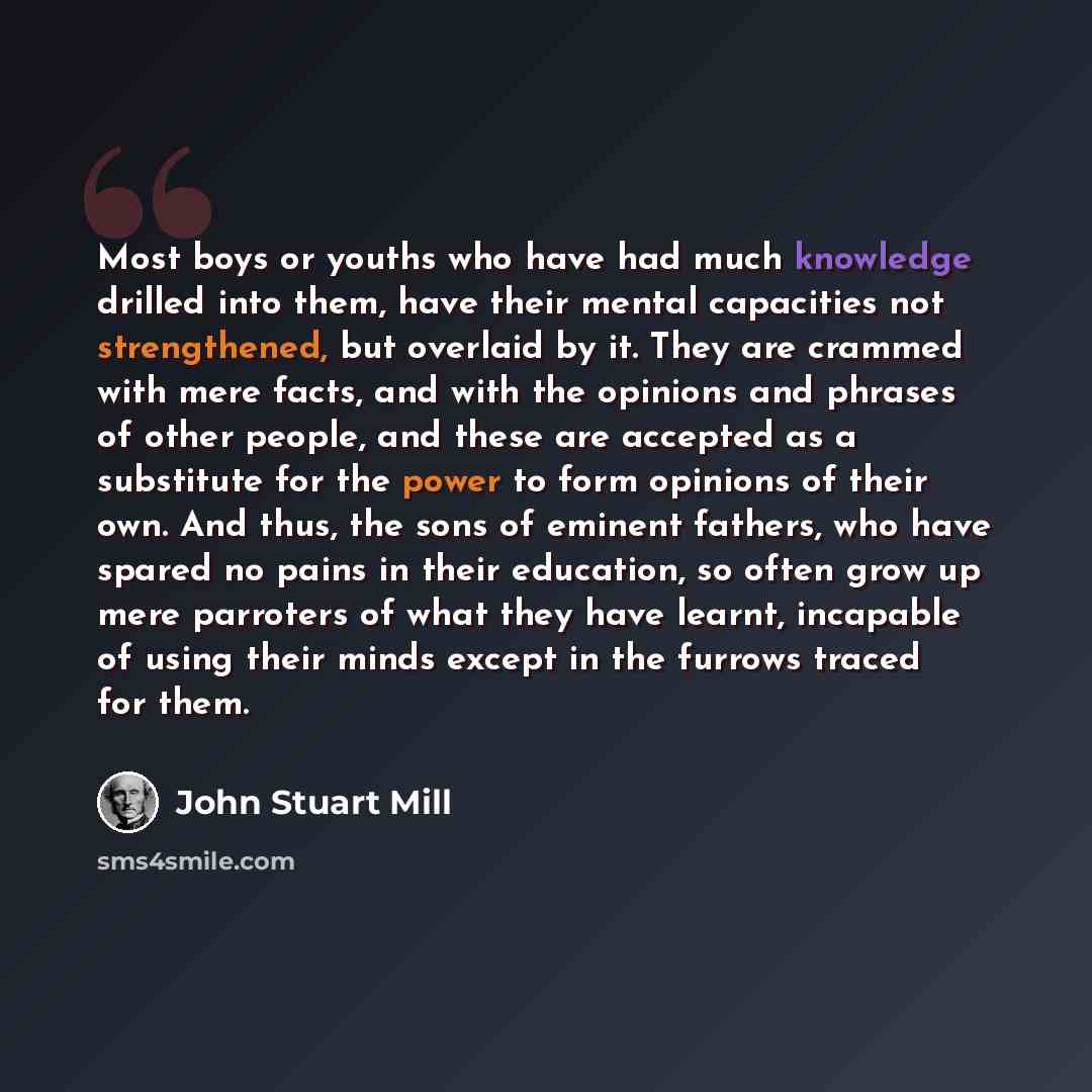“Most boys or youths who have had much knowledge drilled into them, have their mental capacities not strengthened, but overlaid by it. They are crammed with mere facts, and with the opinions and phrases of other people, and these are accepted as a substitute for the power to form opinions of their…” quote by John Stuart Mill