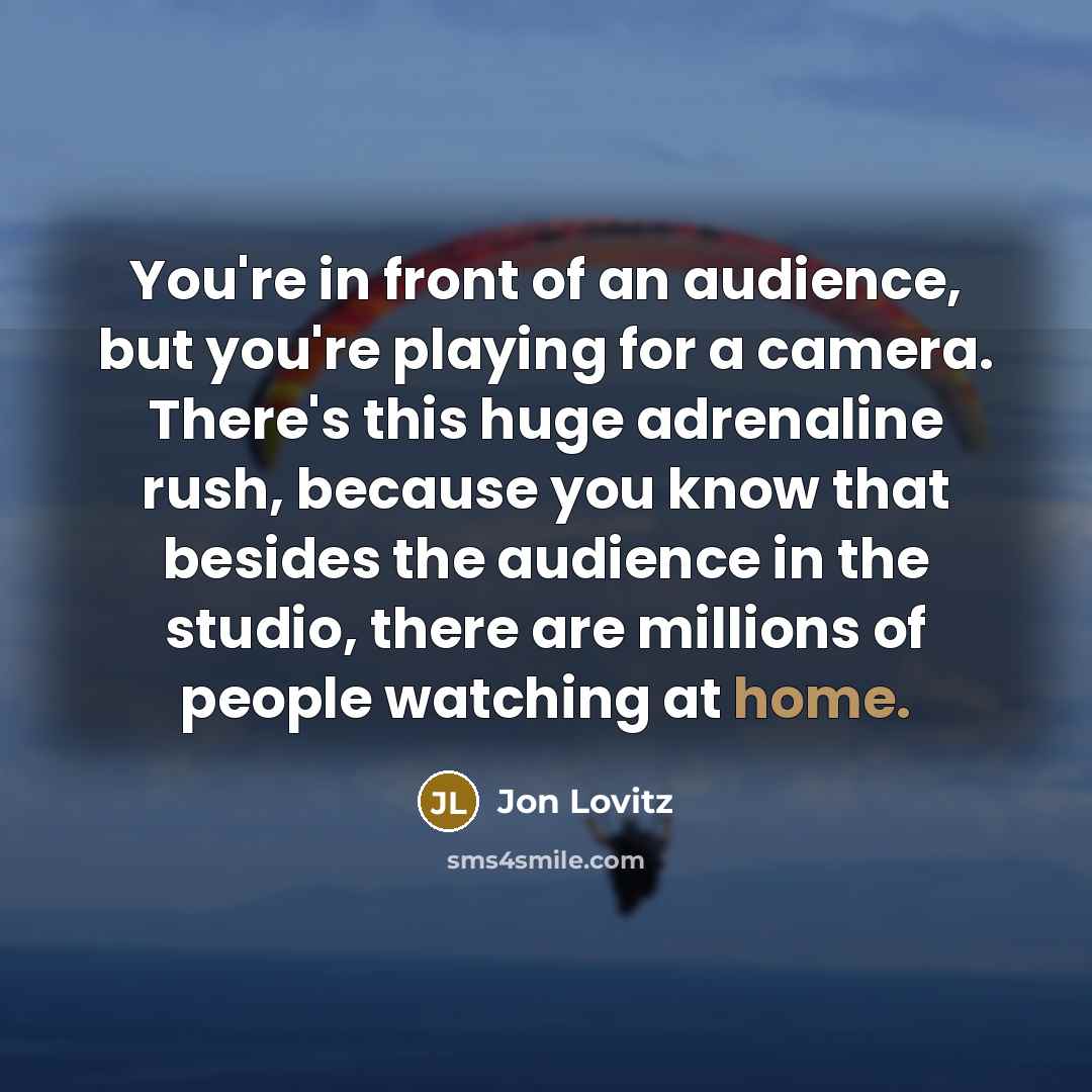 “You're in front of an audience, but you're playing for a camera. There's this huge adrenaline rush, because you know that besides the audience in the studio, there are millions of people watching at home.” quote by Jon Lovitz