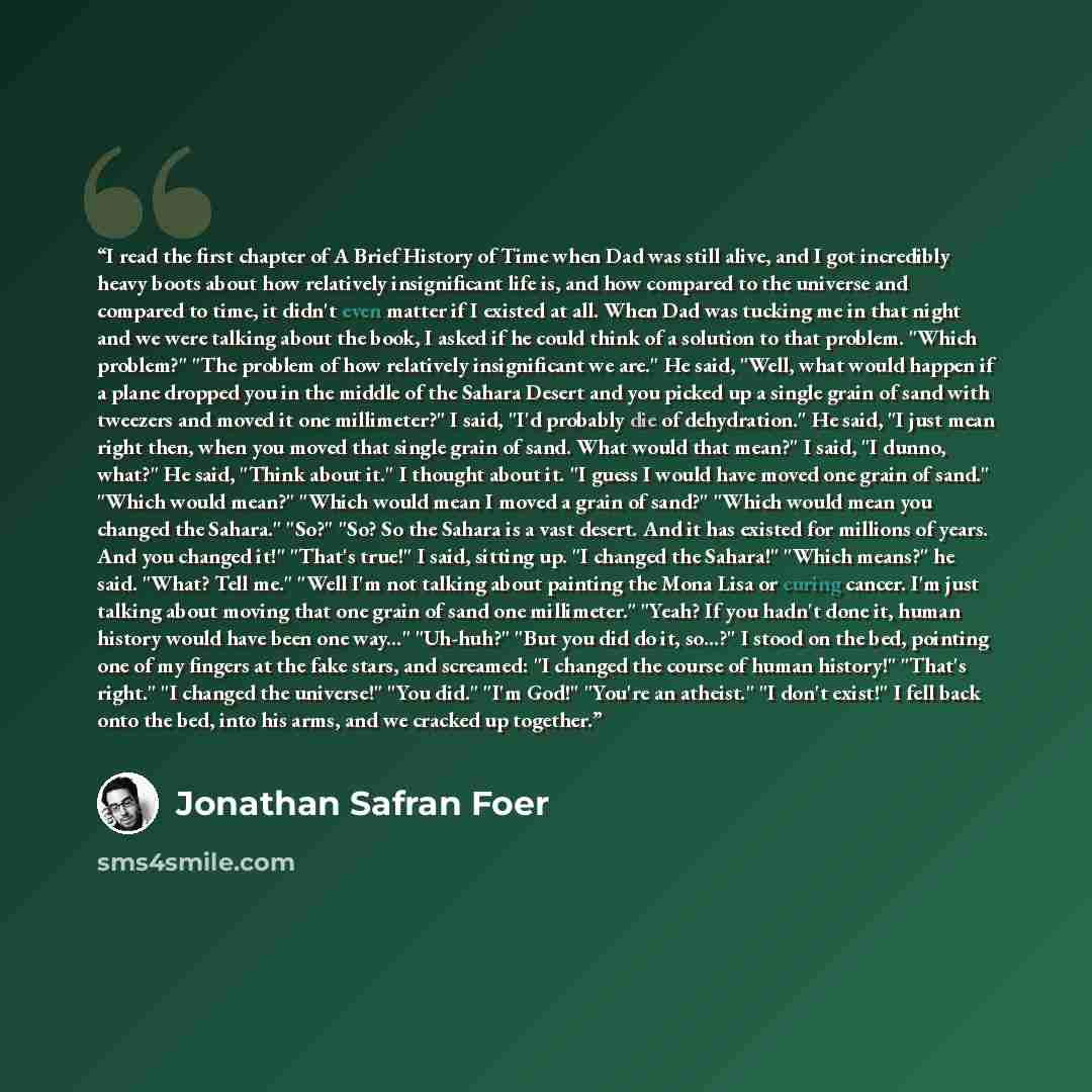 “I read the first chapter of A Brief History of Time when Dad was still alive, and I got incredibly heavy boots about how relatively insignificant life is, and how compared to the universe and compared to time, it didn't even matter if I existed at all. When Dad was tucking me in that night and we…” quote by Jonathan Safran Foer