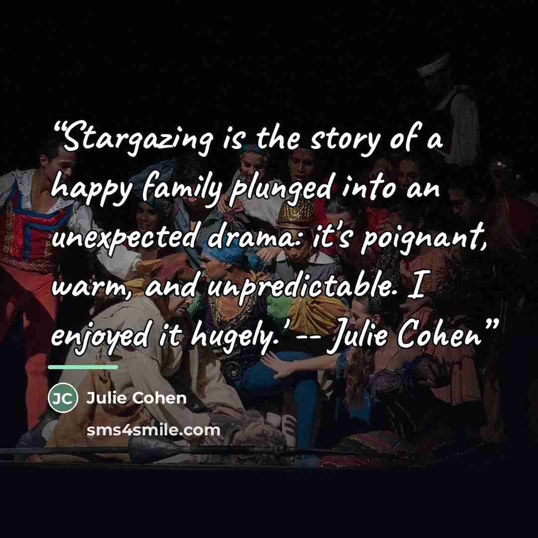 “Stargazing is the story of a happy family plunged into an unexpected drama: it's poignant, warm, and unpredictable. I enjoyed it hugely.' -- Julie Cohen” quote by Julie Cohen