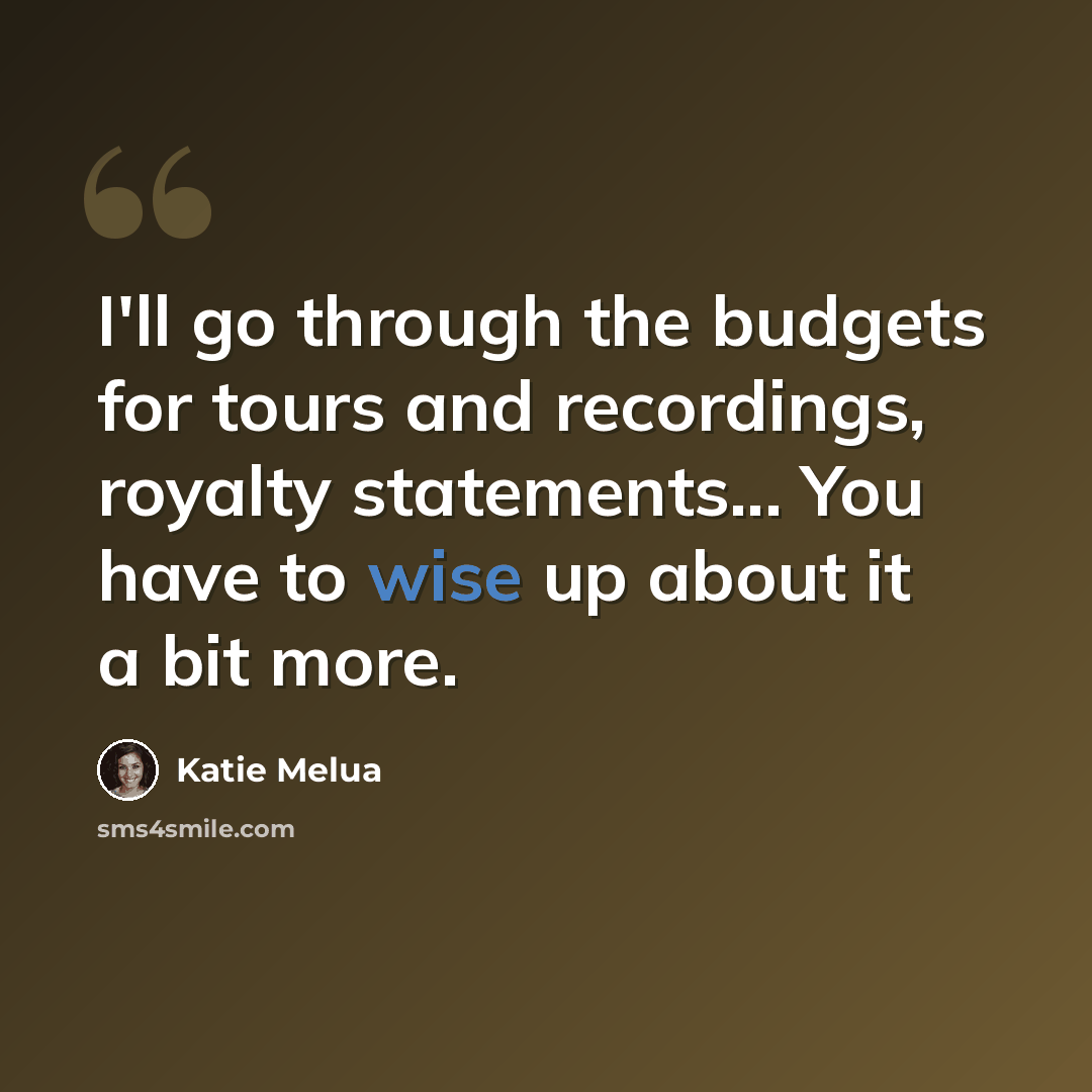 “I'll go through the budgets for tours and recordings, royalty statements... You have to wise up about it a bit more.” quote by Katie Melua