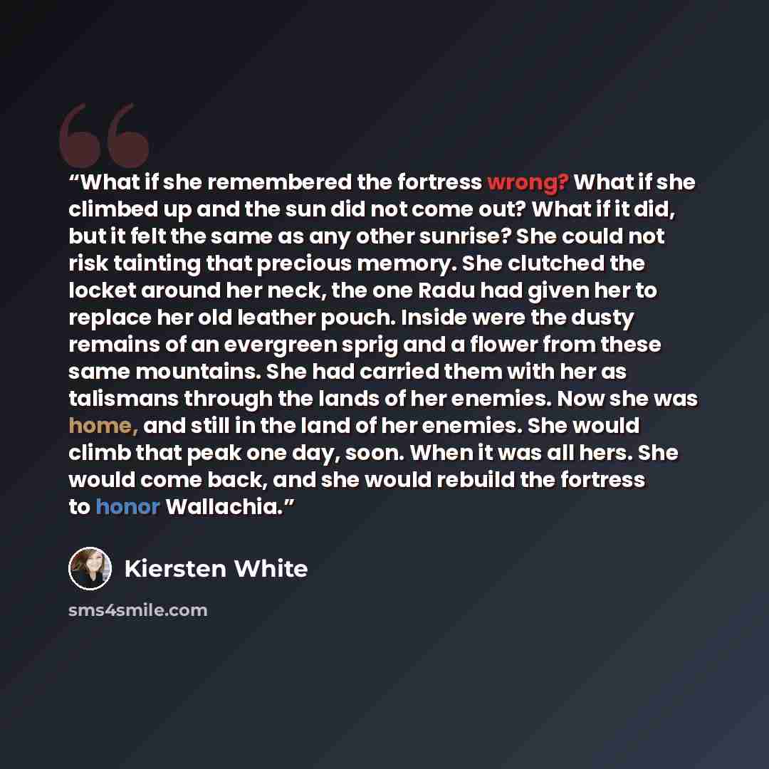 “What if she remembered the fortress wrong? What if she climbed up and the sun did not come out? What if it did, but it felt the same as any other sunrise? She could not risk tainting that precious memory. She clutched the locket around her neck, the one Radu had given her to replace her old…” quote by Kiersten White