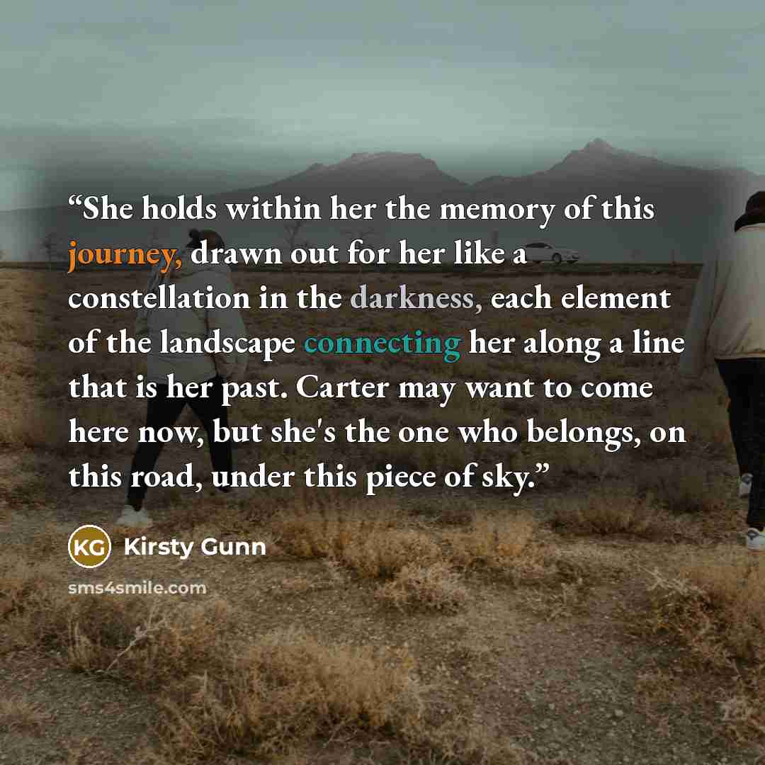 “She holds within her the memory of this journey, drawn out for her like a constellation in the darkness, each element of the landscape connecting her along a line that is her past. Carter may want to come here now, but she's the one who belongs, on this road, under this piece of sky.” quote by Kirsty Gunn