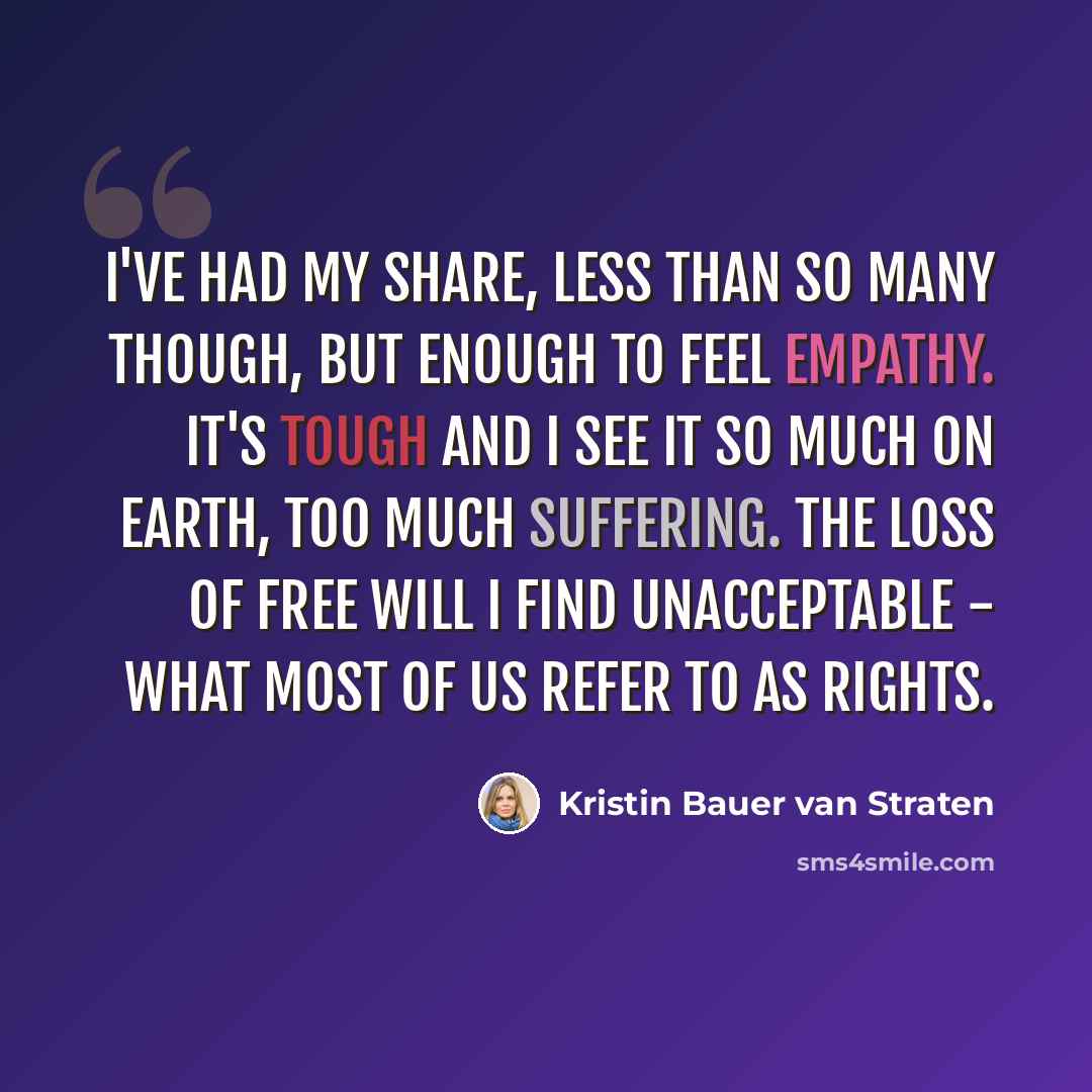 “I've had my share, less than so many though, but enough to feel empathy. It's tough and I see it so much on Earth, too much suffering. The loss of free will I find unacceptable - what most of us refer to as rights.” quote by Kristin Bauer van Straten