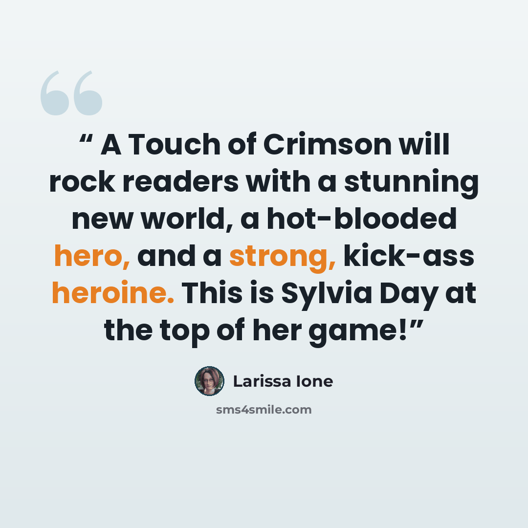 “A Touch of Crimson will rock readers with a stunning new world, a hot-blooded hero, and a strong, kick-ass heroine. This is Sylvia Day at the top of her game!” quote by Larissa Ione