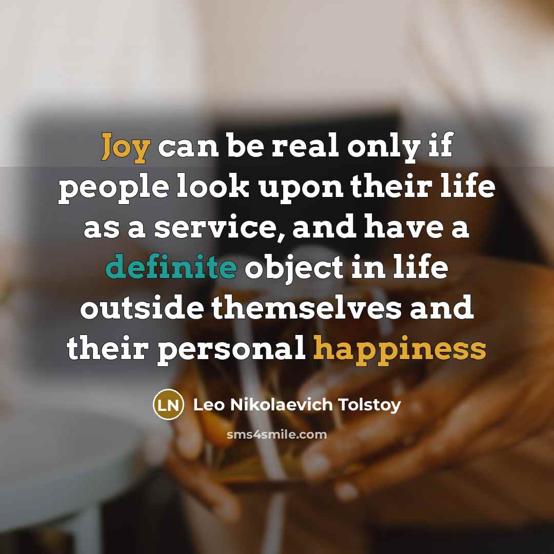 “Joy can be real only if people look upon their life as a service, and have a definite object in life outside themselves and their personal happiness” quote by Leo Nikolaevich Tolstoy