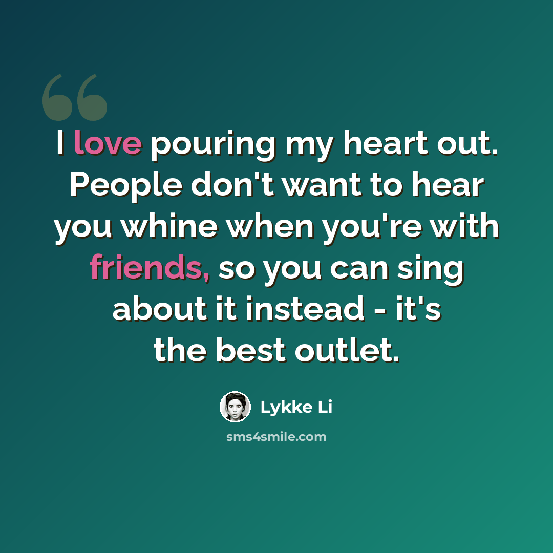 “I love pouring my heart out. People don't want to hear you whine when you're with friends, so you can sing about it instead - it's the best outlet.” quote by Lykke Li