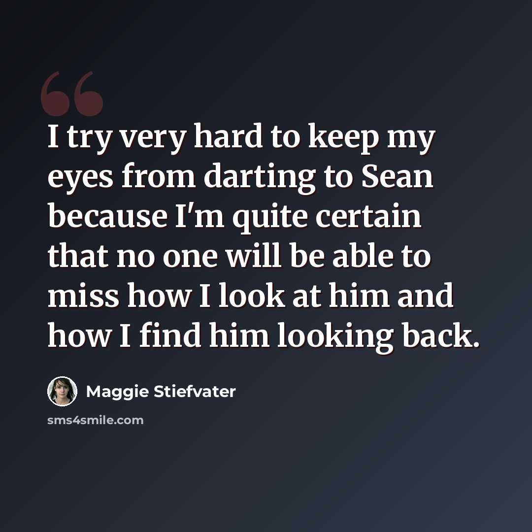 “I try very hard to keep my eyes from darting to Sean because I'm quite certain that no one will be able to miss how I look at him and how I find him looking back.” quote by Maggie Stiefvater