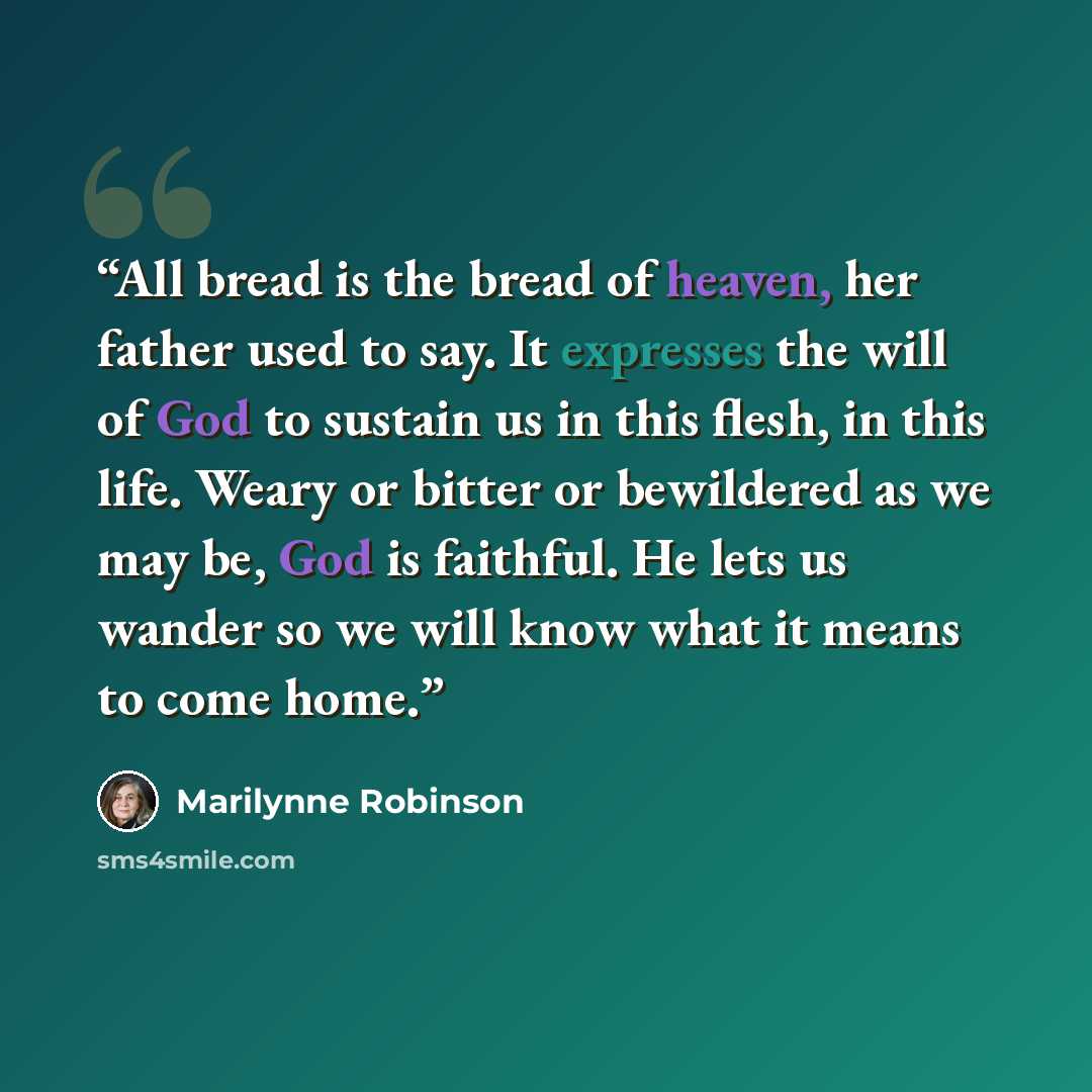 “All bread is the bread of heaven, her father used to say. It expresses the will of God to sustain us in this flesh, in this life. Weary or bitter or bewildered as we may be, God is faithful. He lets us wander so we will know what it means to come home.” quote by Marilynne Robinson