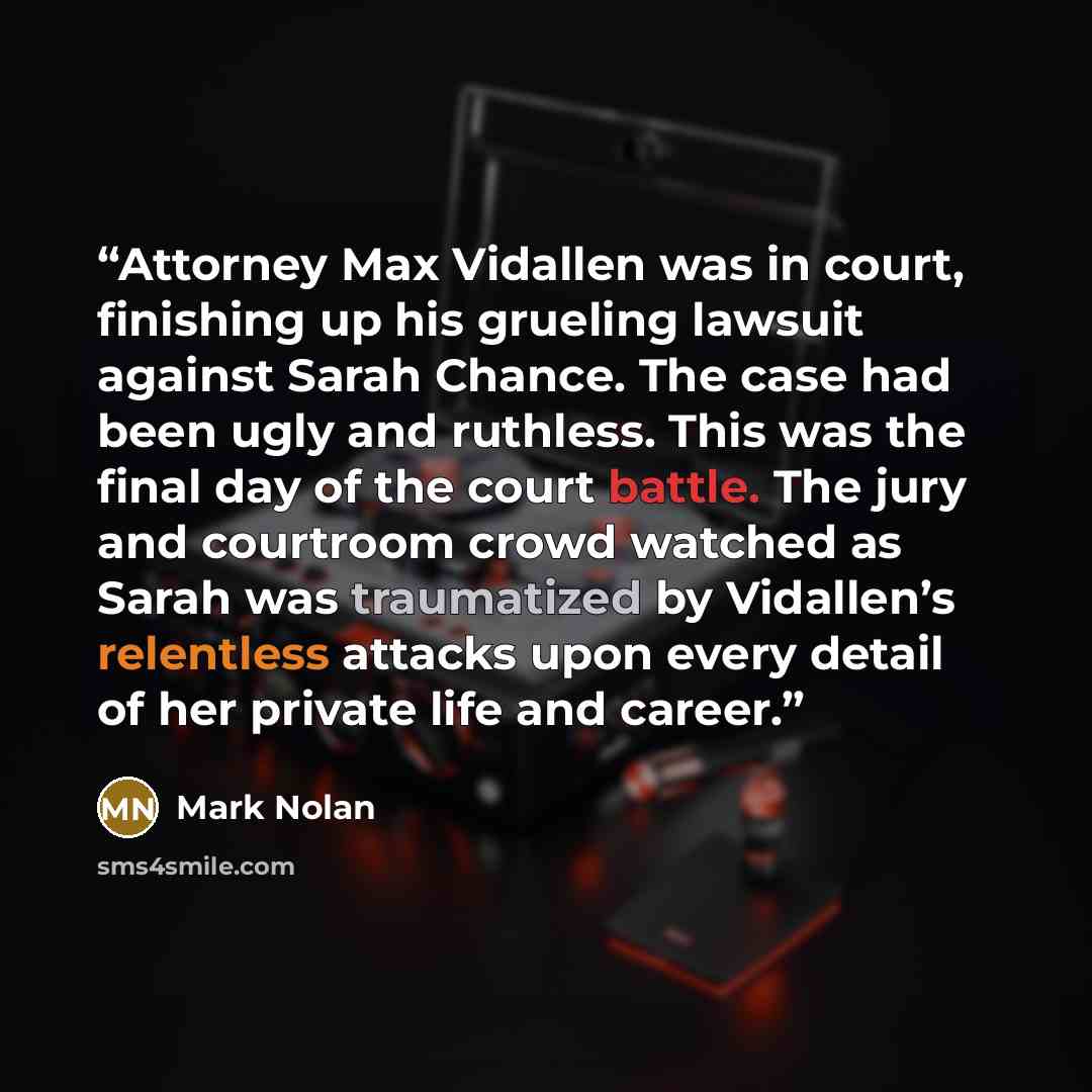 “Attorney Max Vidallen was in court, finishing up his grueling lawsuit against Sarah Chance. The case had been ugly and ruthless. This was the final day of the court battle. The jury and courtroom crowd watched as Sarah was traumatized by Vidallen’s relentless attacks upon every detail of her…” quote by Mark Nolan