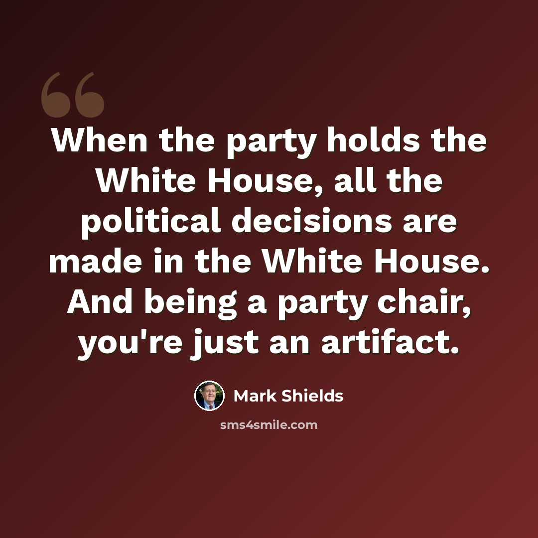 “When the party holds the White House, all the political decisions are made in the White House. And being a party chair, you're just an artifact.” quote by Mark Shields