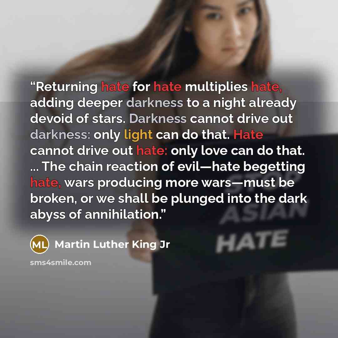 “Returning hate for hate multiplies hate, adding deeper darkness to a night already devoid of stars. Darkness cannot drive out darkness: only light can do that. Hate cannot drive out hate: only love can do that. ... The chain reaction of evil—hate begetting hate, wars producing more wars—must be…” quote by Martin Luther King Jr