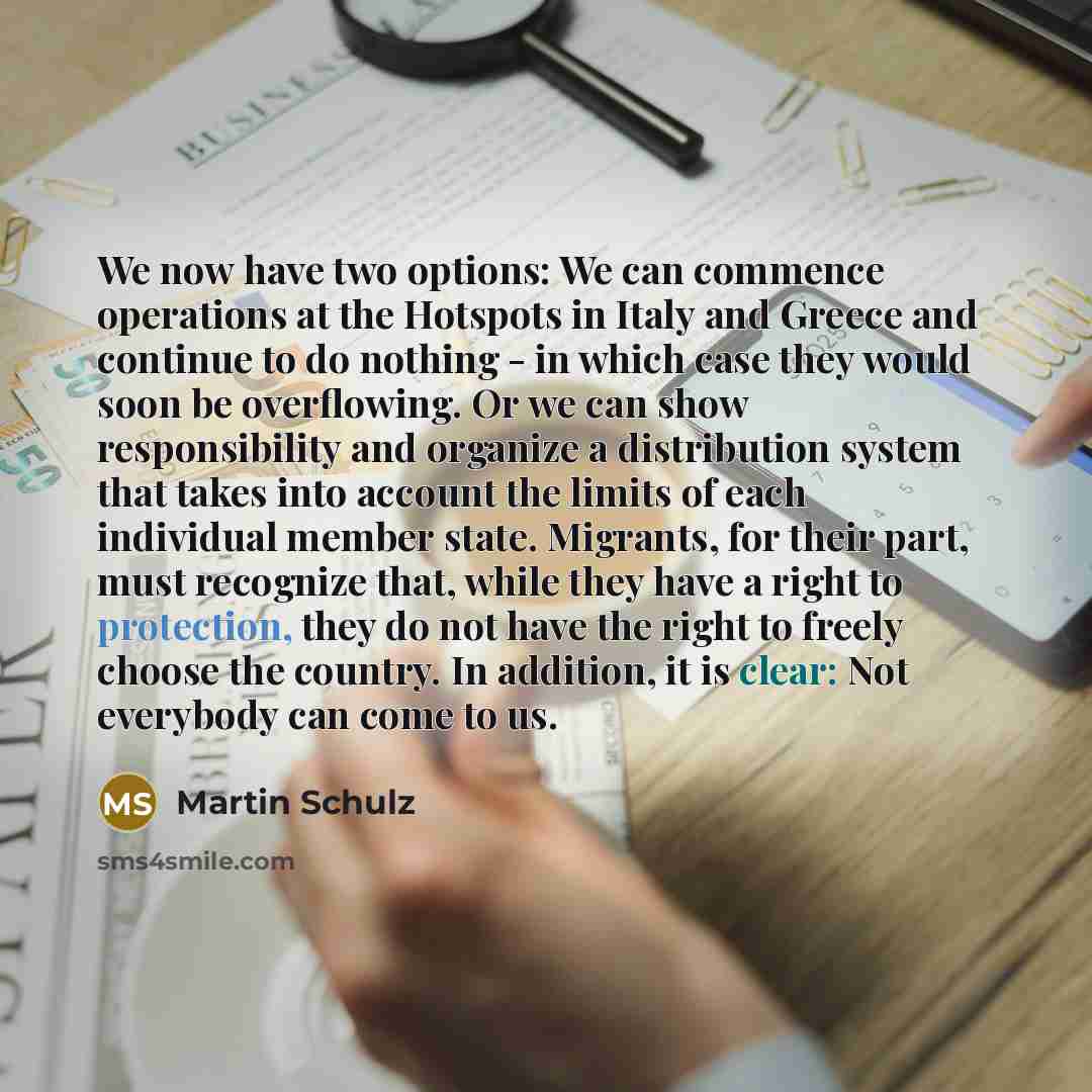 “We now have two options: We can commence operations at the Hotspots in Italy and Greece and continue to do nothing - in which case they would soon be overflowing. Or we can show responsibility and organize a distribution system that takes into account the limits of each individual member state…” quote by Martin Schulz