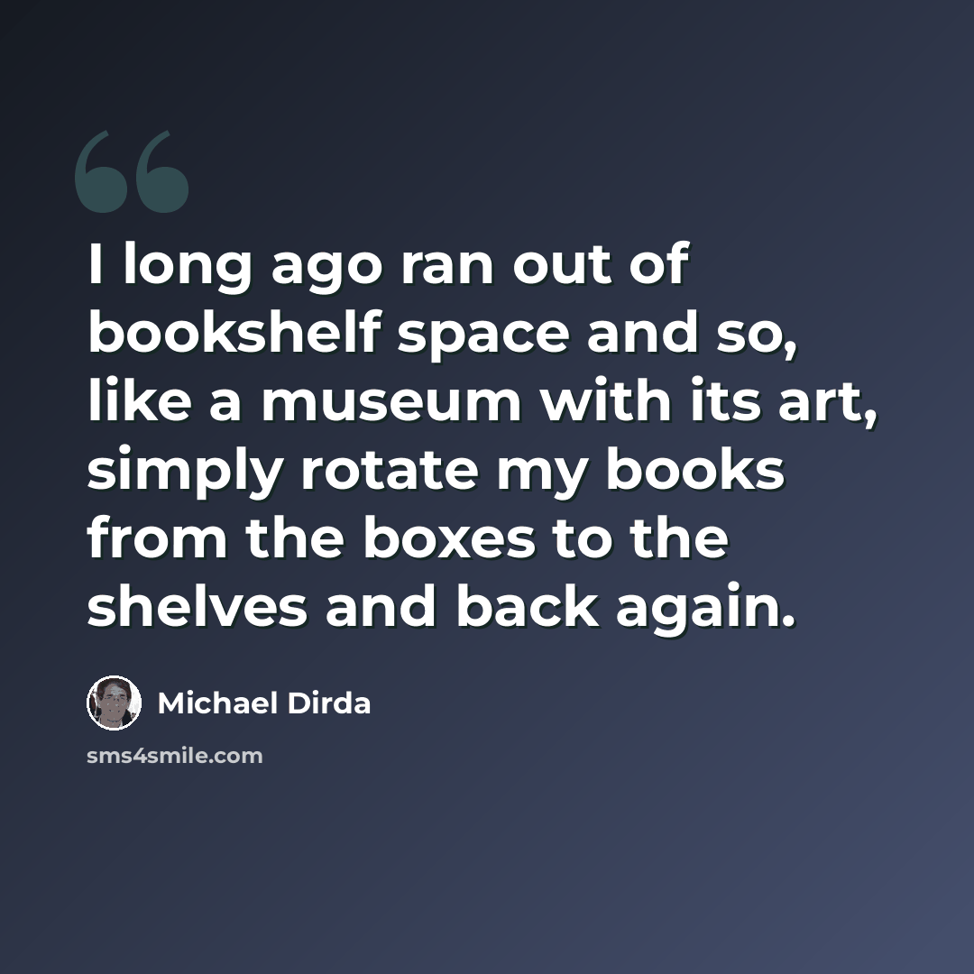 “I long ago ran out of bookshelf space and so, like a museum with its art, simply rotate my books from the boxes to the shelves and back again.” quote by Michael Dirda