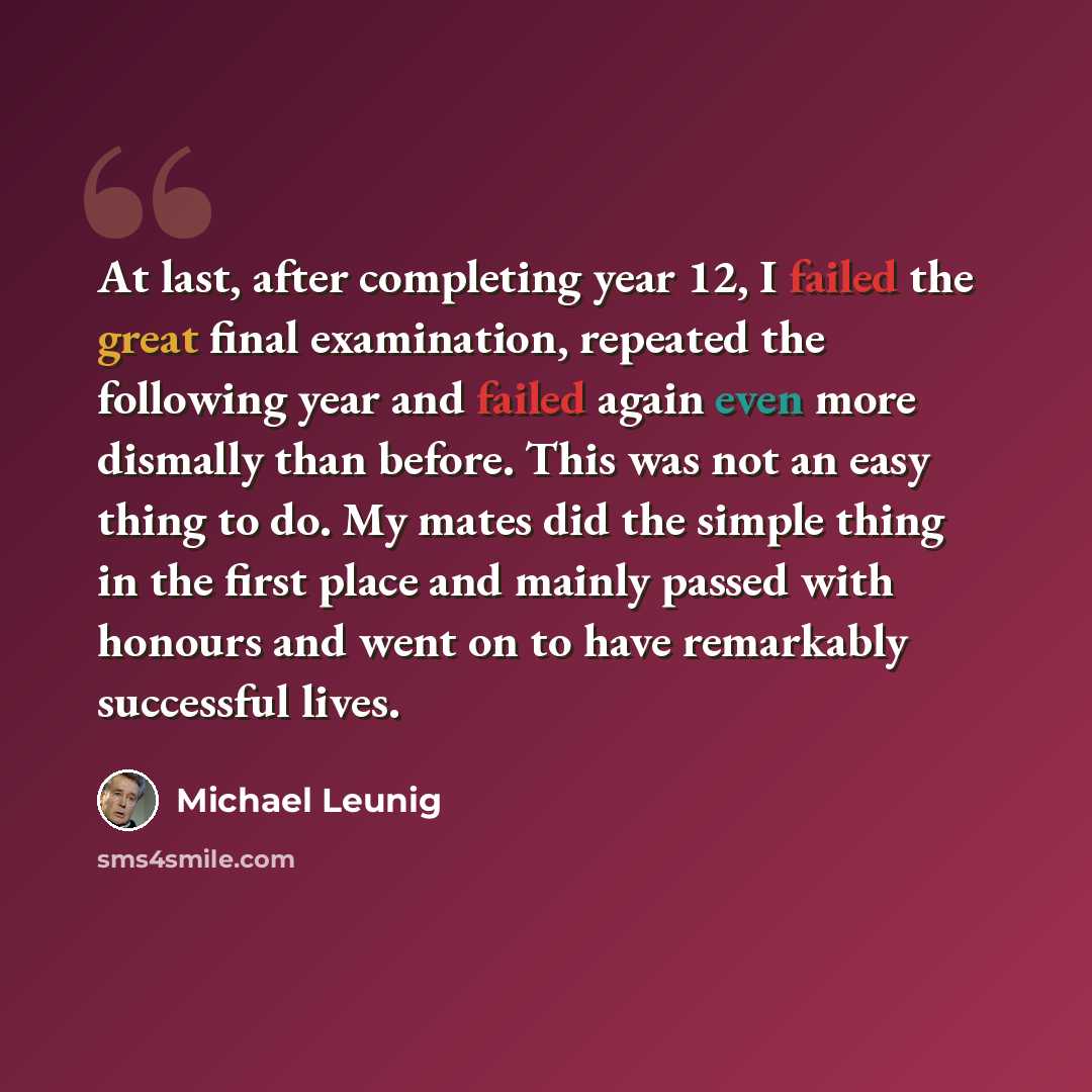 “At last, after completing year 12, I failed the great final examination, repeated the following year and failed again even more dismally than before. This was not an easy thing to do. My mates did the simple thing in the first place and mainly passed with honours and went on to have remarkably…” quote by Michael Leunig