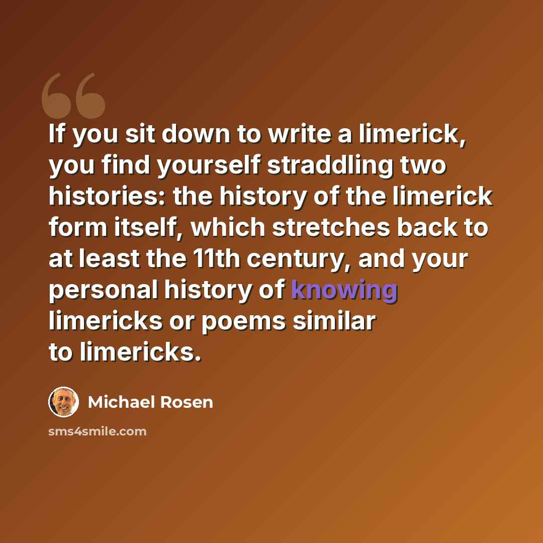 “If you sit down to write a limerick, you find yourself straddling two histories: the history of the limerick form itself, which stretches back to at least the 11th century, and your personal history of knowing limericks or poems similar to limericks.” quote by Michael Rosen