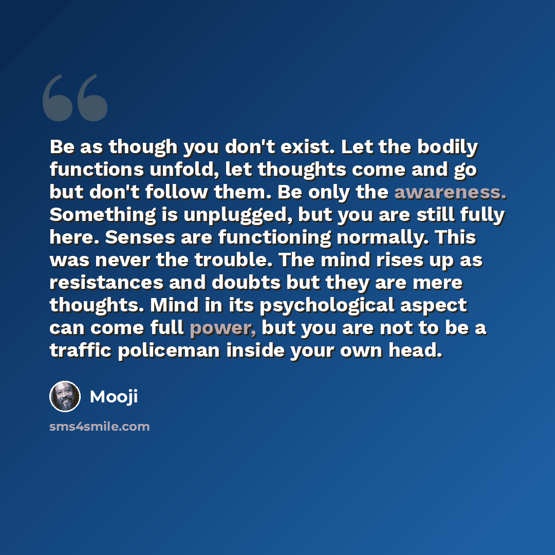“Be as though you don't exist. Let the bodily functions unfold, let thoughts come and go but don't follow them. Be only the awareness. Something is unplugged, but you are still fully here. Senses are functioning normally. This was never the trouble. The mind rises up as resistances and doubts but…” quote by Mooji