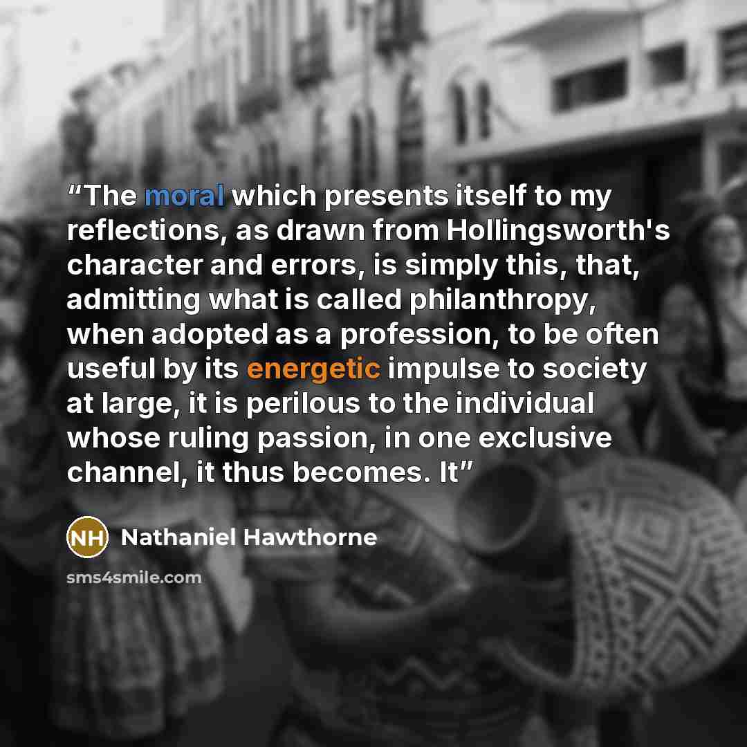 “The moral which presents itself to my reflections, as drawn from Hollingsworth's character and errors, is simply this, that, admitting what is called philanthropy, when adopted as a profession, to be often useful by its energetic impulse to society at large, it is perilous to the individual whose…” quote by Nathaniel Hawthorne