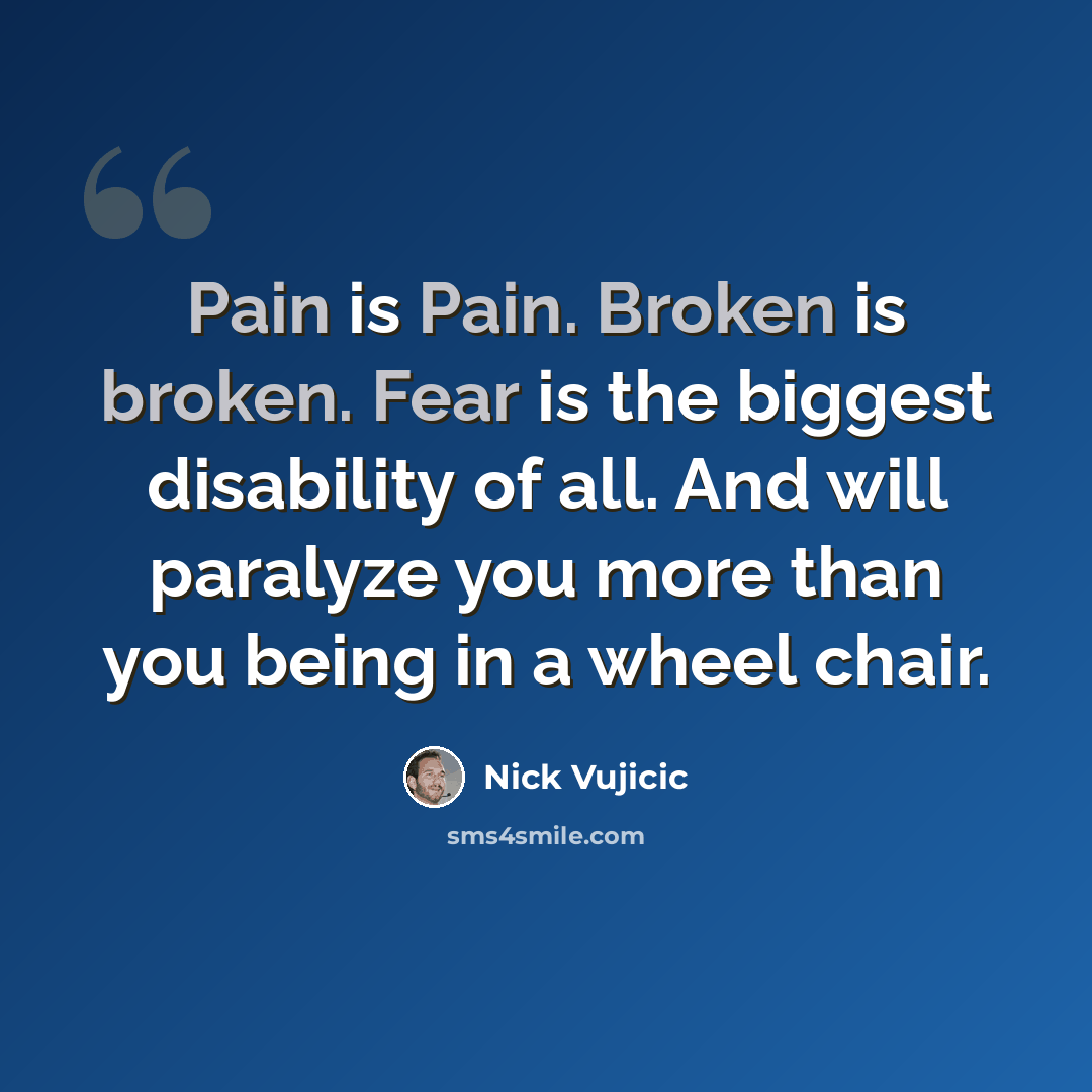 “Pain is Pain. Broken is broken. Fear is the biggest disability of all. And will paralyze you more than you being in a wheel chair.” quote by Nick Vujicic