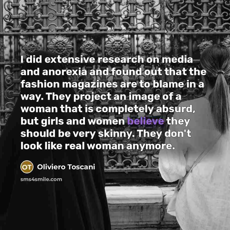 “I did extensive research on media and anorexia and found out that the fashion magazines are to blame in a way. They project an image of a woman that is completely absurd, but girls and women believe they should be very skinny. They don't look like real woman anymore.” quote by Oliviero Toscani