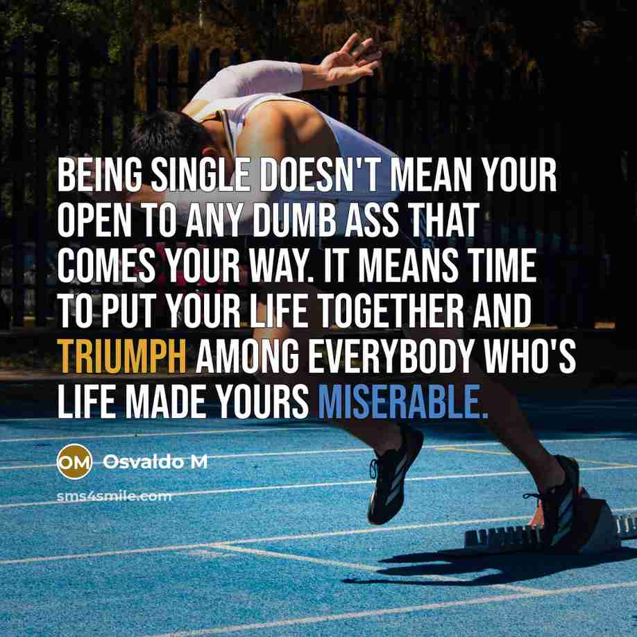 “Being single doesn't mean your open to any dumb ass that comes your way. It means TIME TO PUT YOUR LIFE TOGETHER AND TRIUMPH AMONG EVERYBODY WHO'S LIFE MADE YOURS MISERABLE.” quote by Osvaldo M