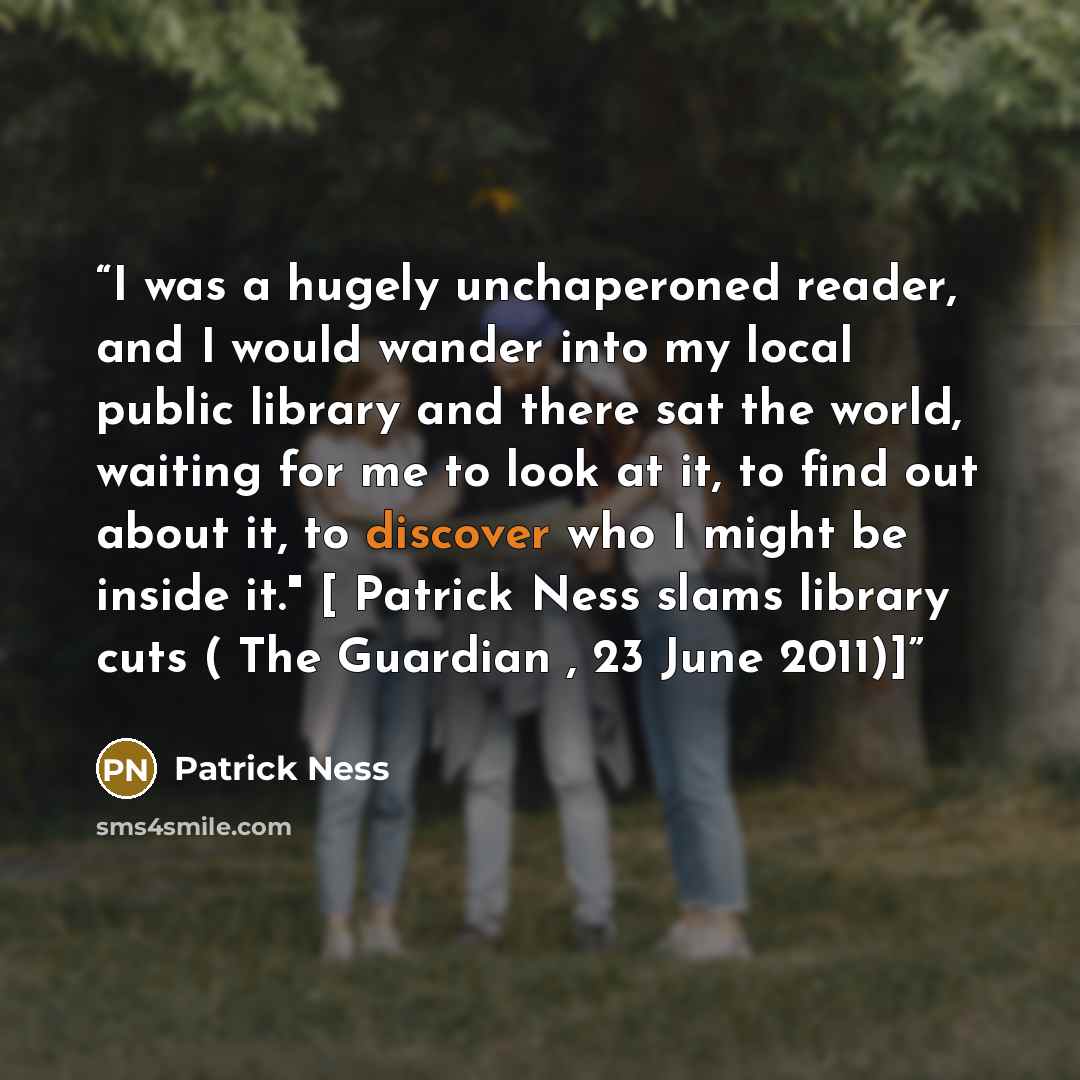 “I was a hugely unchaperoned reader, and I would wander into my local public library and there sat the world, waiting for me to look at it, to find out about it, to discover who I might be inside it." [ Patrick Ness slams library cuts ( The Guardian , 23 June 2011)]” quote by Patrick Ness