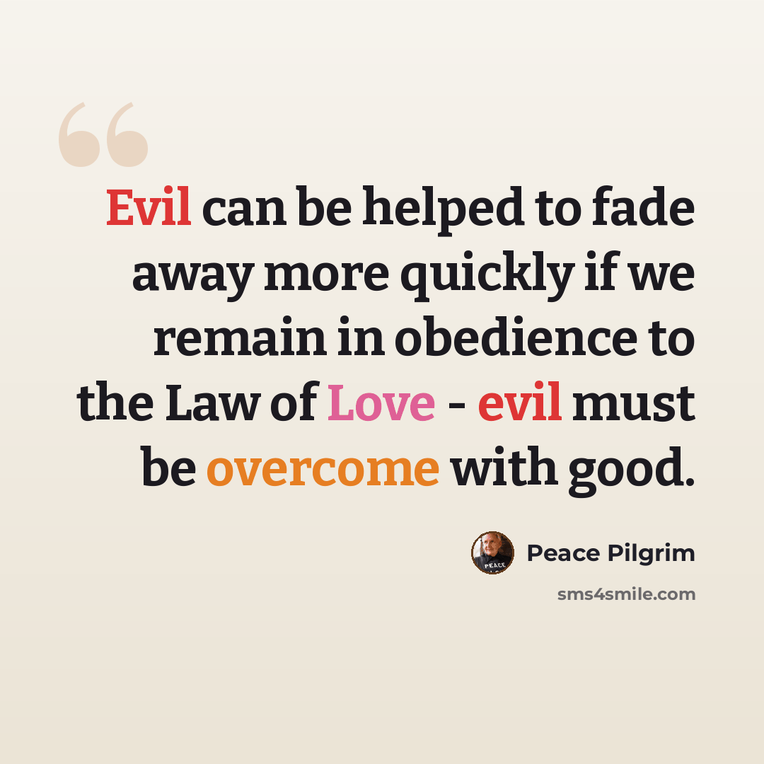 “Evil can be helped to fade away more quickly if we remain in obedience to the Law of Love - evil must be overcome with good.” quote by Peace Pilgrim