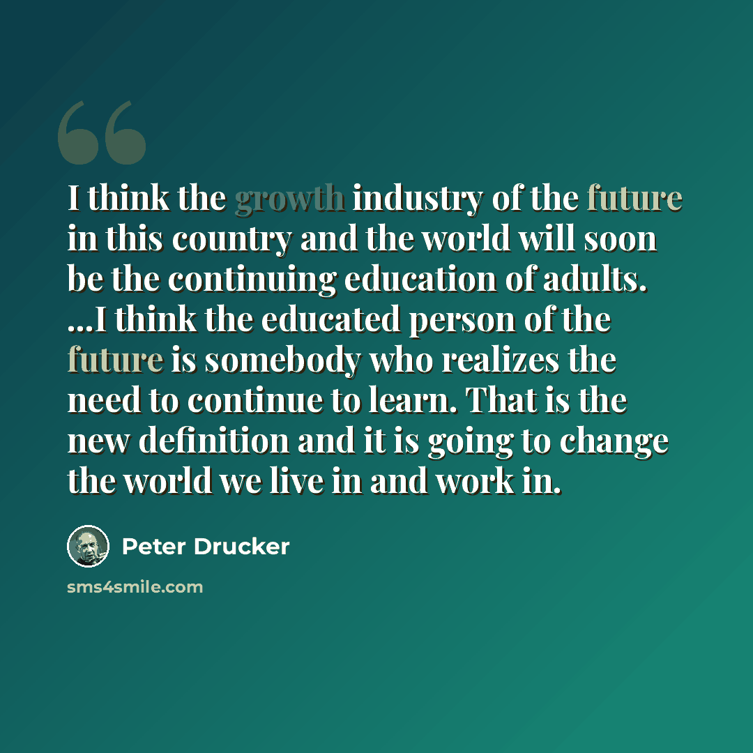 “I think the growth industry of the future in this country and the world will soon be the continuing education of adults. ...I think the educated person of the future is somebody who realizes the need to continue to learn. That is the new definition and it is going to change the world we live in…” quote by Peter Drucker
