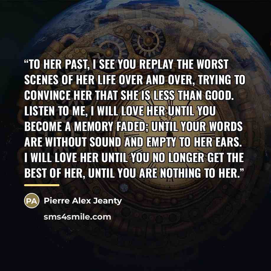 “To her past, I see you replay the worst scenes of her life over and over, trying to convince her that she is less than good. Listen to me, I will love her until you become a memory faded; until your words are without sound and empty to her ears. I will love her until you no longer get the best of…” quote by Pierre Alex Jeanty