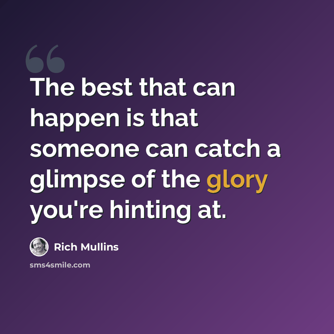 “The best that can happen is that someone can catch a glimpse of the glory you're hinting at.” quote by Rich Mullins