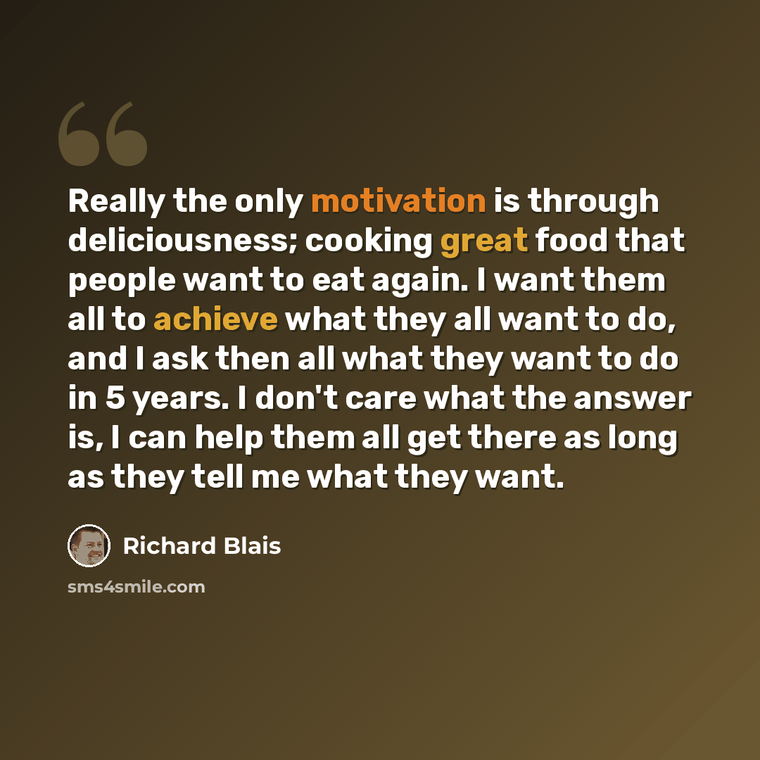 “Really the only motivation is through deliciousness; cooking great food that people want to eat again. I want them all to achieve what they all want to do, and I ask then all what they want to do in 5 years. I don't care what the answer is, I can help them all get there as long as they tell me…” quote by Richard Blais