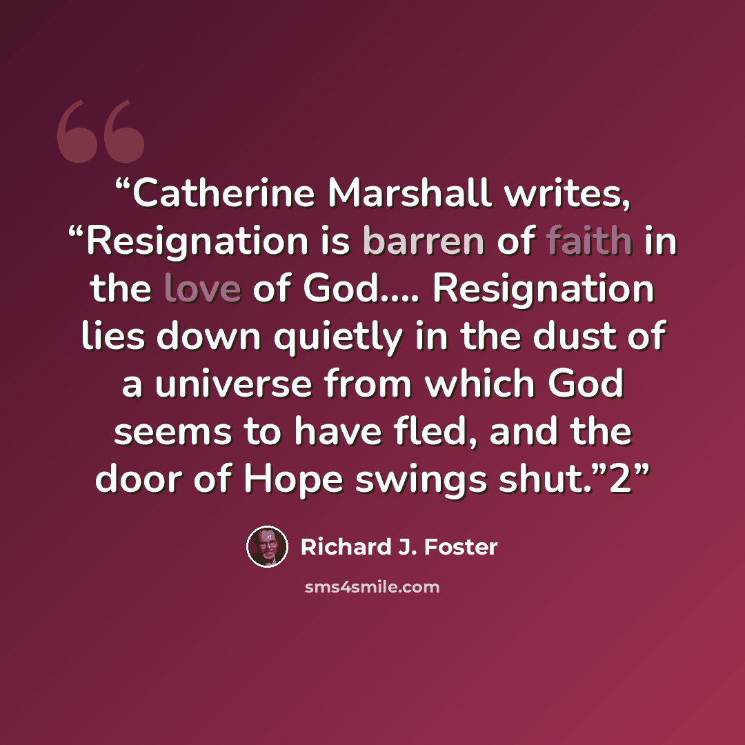 “Catherine Marshall writes, “Resignation is barren of faith in the love of God…. Resignation lies down quietly in the dust of a universe from which God seems to have fled, and the door of Hope swings shut.”2” quote by Richard J. Foster