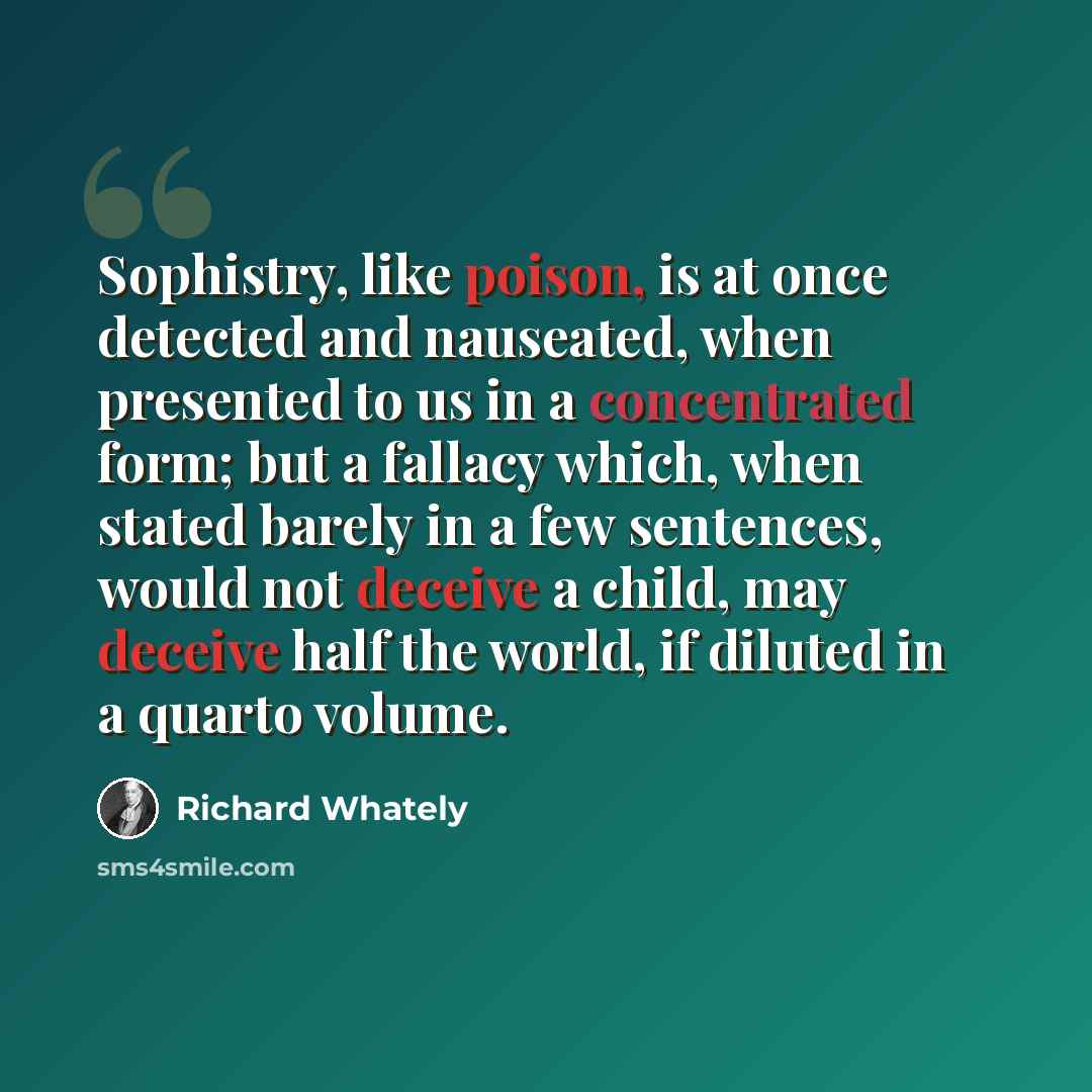 “Sophistry, like poison, is at once detected and nauseated, when presented to us in a concentrated form; but a fallacy which, when stated barely in a few sentences, would not deceive a child, may deceive half the world, if diluted in a quarto volume.” quote by Richard Whately