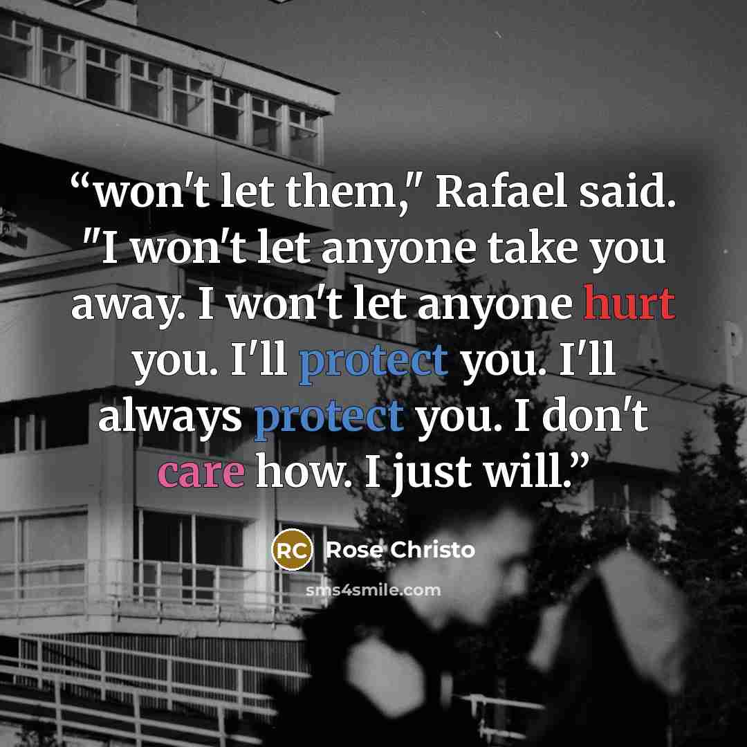 “won't let them," Rafael said. "I won't let anyone take you away. I won't let anyone hurt you. I'll protect you. I'll always protect you. I don't care how. I just will.” quote by Rose Christo