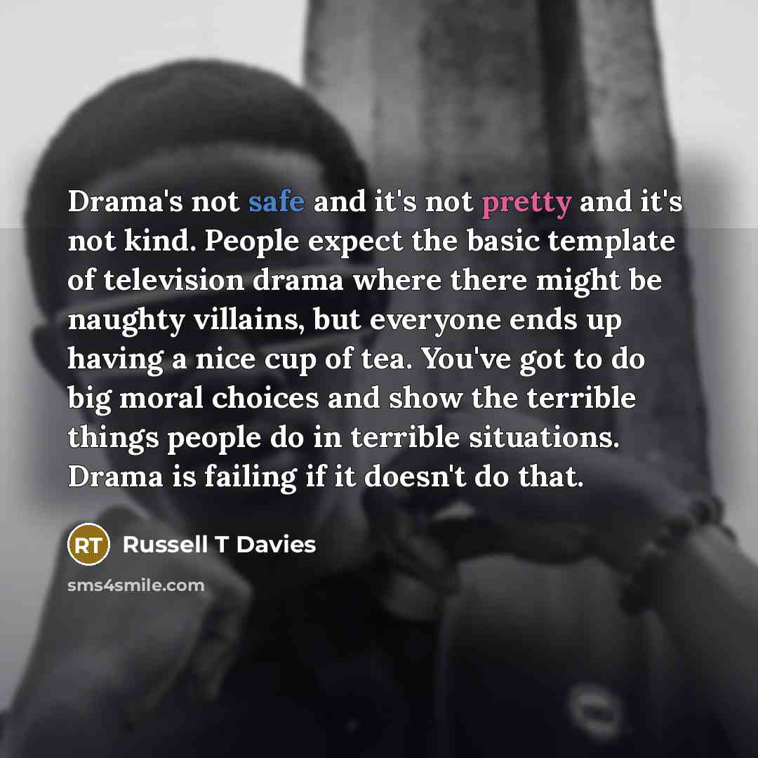 “Drama's not safe and it's not pretty and it's not kind. People expect the basic template of television drama where there might be naughty villains, but everyone ends up having a nice cup of tea. You've got to do big moral choices and show the terrible things people do in terrible situations. Drama…” quote by Russell T Davies