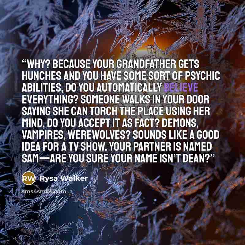 “Why? Because your grandfather gets hunches and you have some sort of psychic abilities, do you automatically believe everything? Someone walks in your door saying she can torch the place using her mind, do you accept it as fact? Demons, vampires, werewolves? Sounds like a good idea for a TV show…” quote by Rysa Walker
