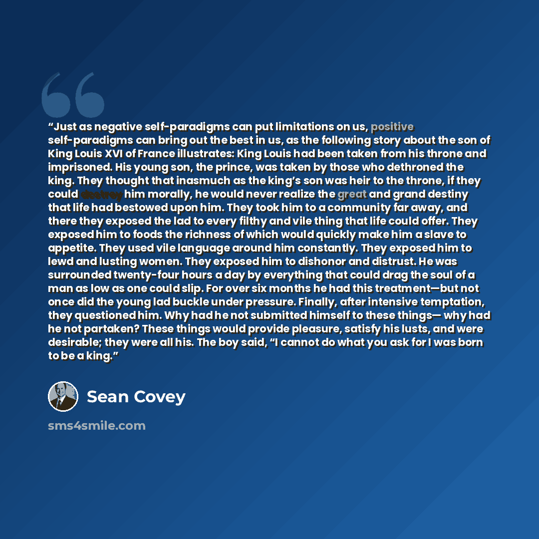 “Just as negative self-paradigms can put limitations on us, positive self-paradigms can bring out the best in us, as the following story about the son of King Louis XVI of France illustrates: King Louis had been taken from his throne and imprisoned. His young son, the prince, was taken by those who…” quote by Sean Covey