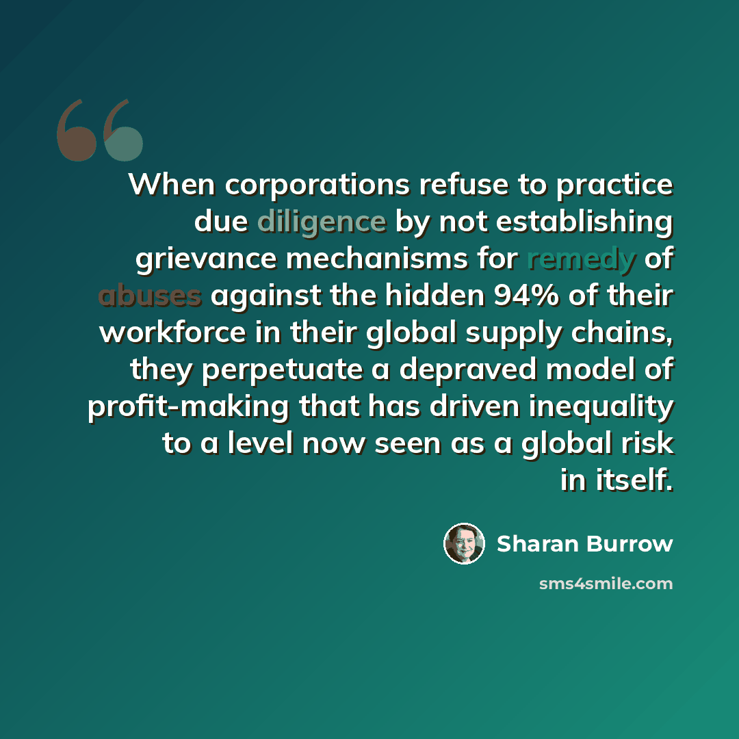 “When corporations refuse to practice due diligence by not establishing grievance mechanisms for remedy of abuses against the hidden 94% of their workforce in their global supply chains, they perpetuate a depraved model of profit-making that has driven inequality to a level now seen as a global…” quote by Sharan Burrow