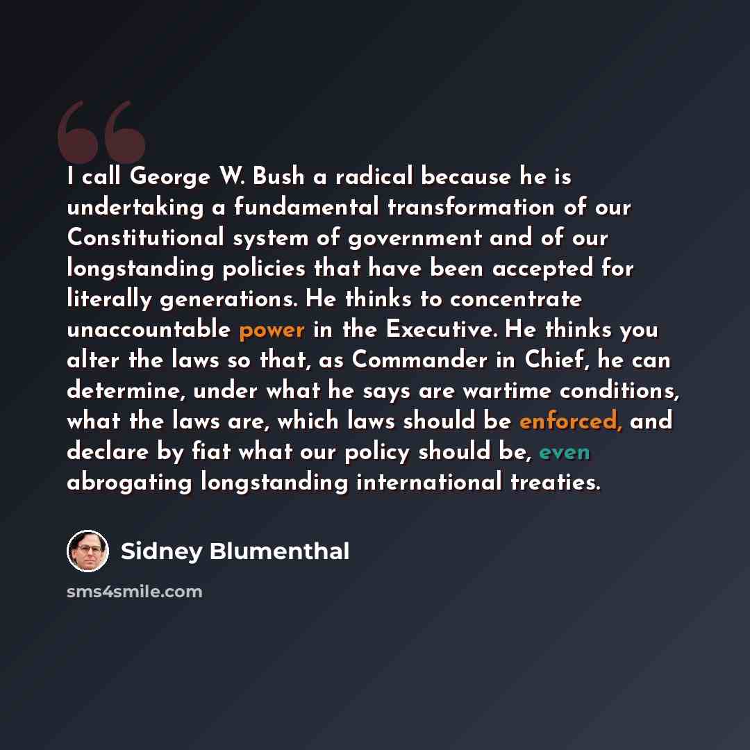“I call George W. Bush a radical because he is undertaking a fundamental transformation of our Constitutional system of government and of our longstanding policies that have been accepted for literally generations. He thinks to concentrate unaccountable power in the Executive. He thinks you alter…” quote by Sidney Blumenthal