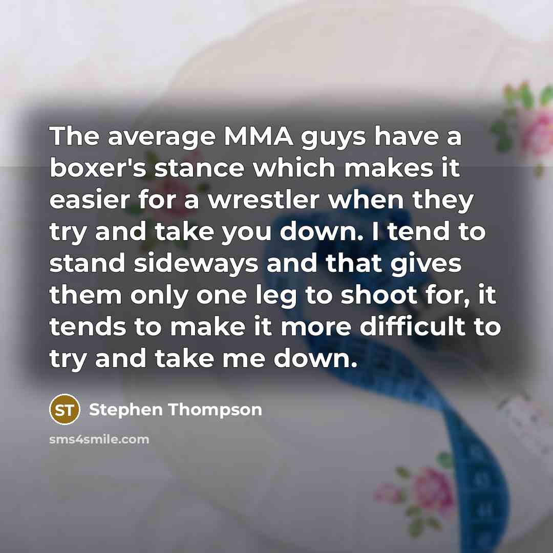 “The average MMA guys have a boxer's stance which makes it easier for a wrestler when they try and take you down. I tend to stand sideways and that gives them only one leg to shoot for, it tends to make it more difficult to try and take me down.” quote by Stephen Thompson