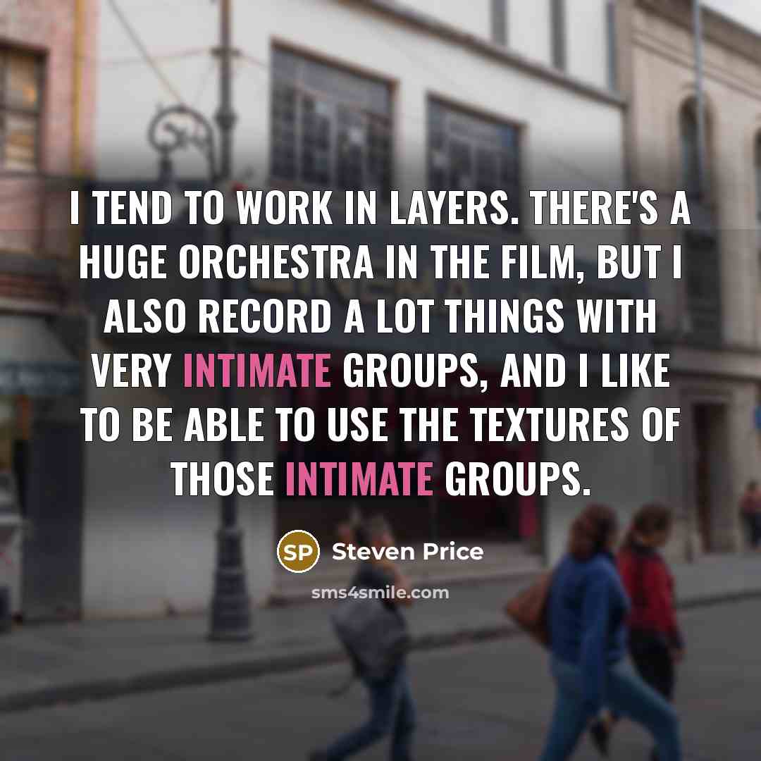 “I tend to work in layers. There's a huge orchestra in the film, but I also record a lot things with very intimate groups, and I like to be able to use the textures of those intimate groups.” quote by Steven Price