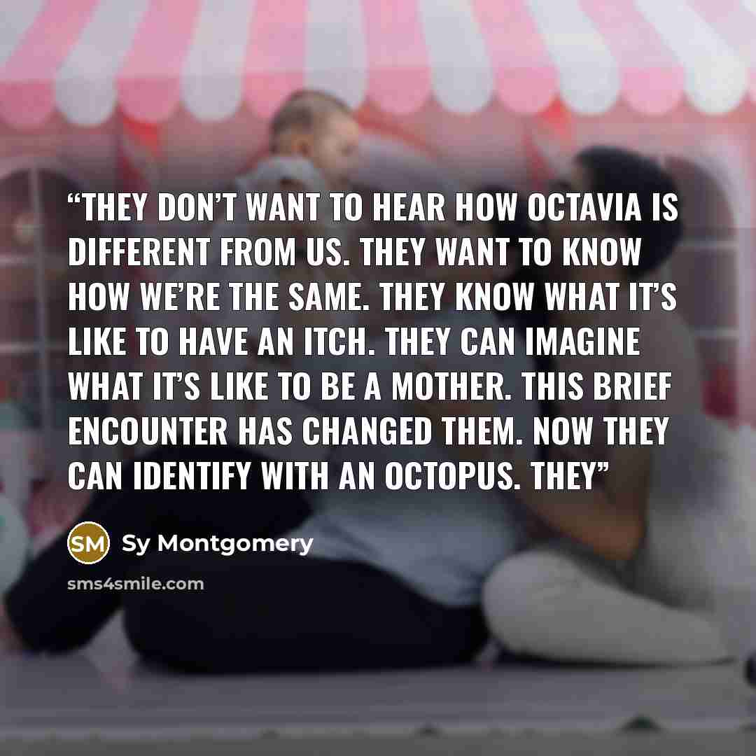 “They don’t want to hear how Octavia is different from us. They want to know how we’re the same. They know what it’s like to have an itch. They can imagine what it’s like to be a mother. This brief encounter has changed them. Now they can identify with an octopus. They” quote by Sy Montgomery