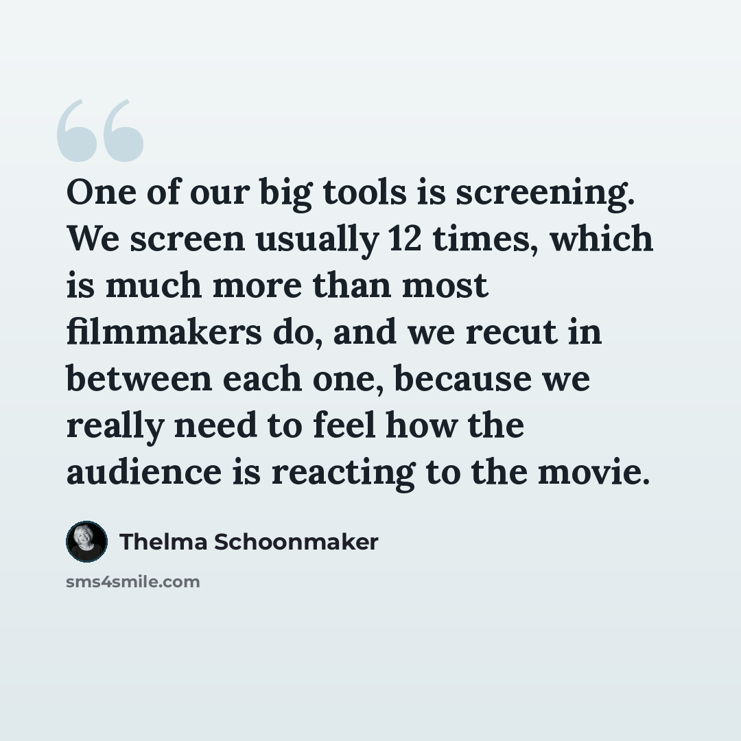 “One of our big tools is screening. We screen usually 12 times, which is much more than most filmmakers do, and we recut in between each one, because we really need to feel how the audience is reacting to the movie.” quote by Thelma Schoonmaker