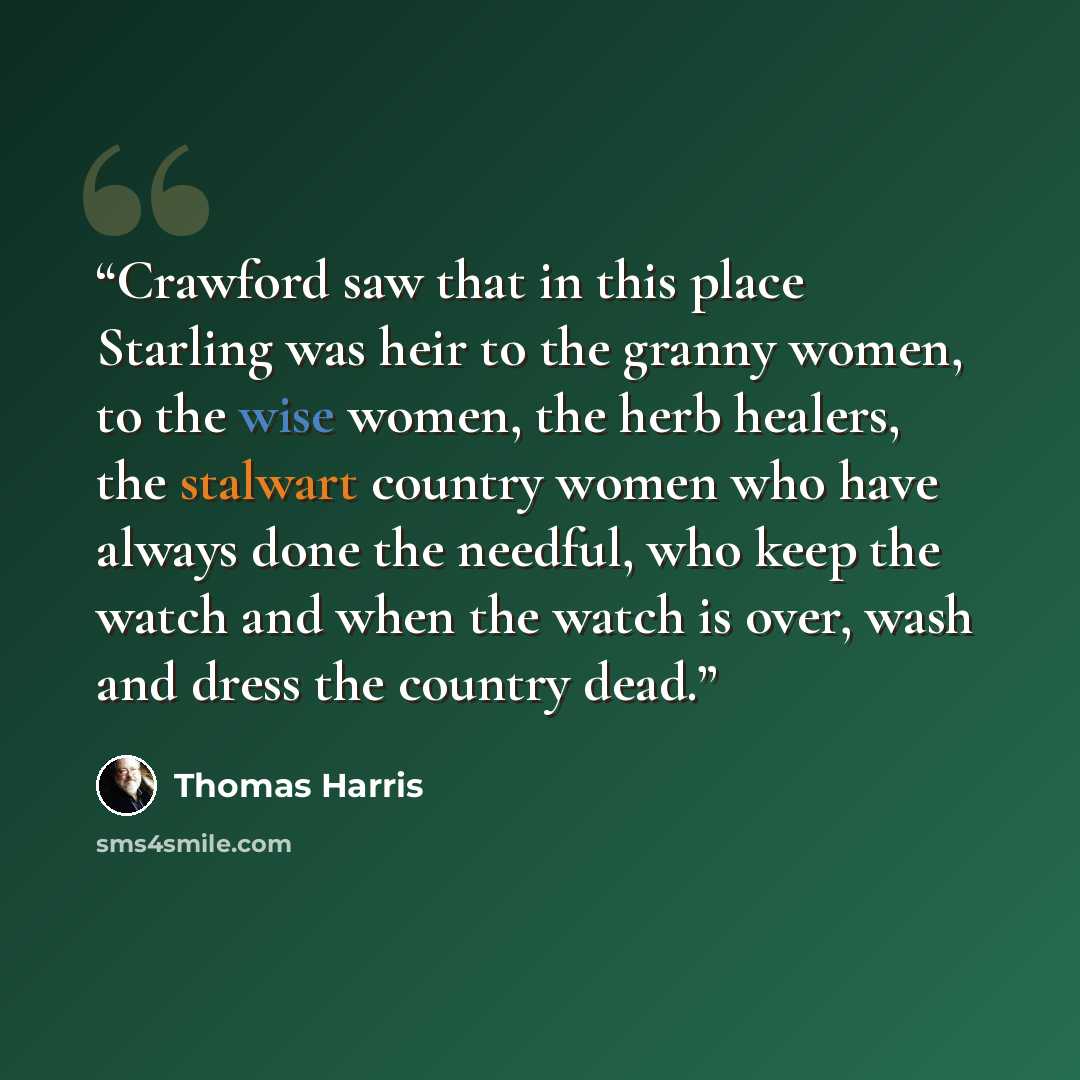 “Crawford saw that in this place Starling was heir to the granny women, to the wise women, the herb healers, the stalwart country women who have always done the needful, who keep the watch and when the watch is over, wash and dress the country dead.” quote by Thomas Harris